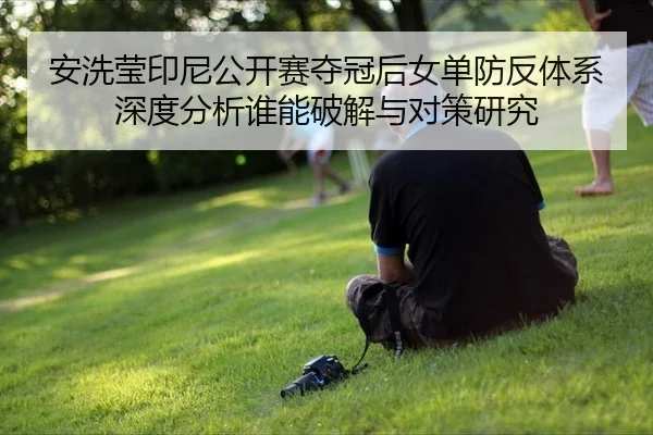安洗莹印尼公开赛夺冠后女单防反体系深度分析谁能破解与对策研究