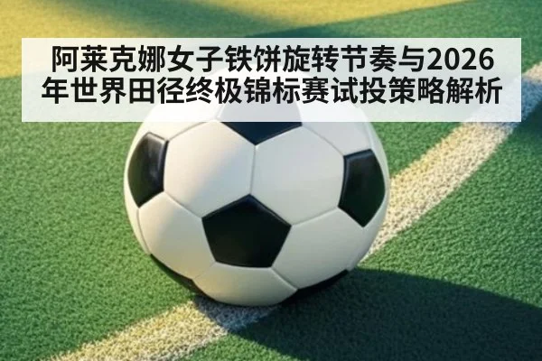 阿莱克娜女子铁饼旋转节奏与2026年世界田径终极锦标赛试投策略解析